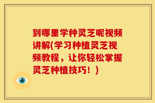 到哪里学种灵芝呢视频讲解(学习种植灵芝视频教程,让你轻松掌握灵芝种植技巧!) 到哪里学种灵芝呢视频讲解(学习种植灵芝视频教程,让你轻松掌握灵芝种植技巧!)