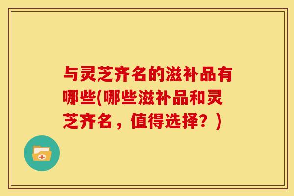与灵芝齐名的滋补品有哪些(哪些滋补品和灵芝齐名,值得选择?) 与灵芝齐名的滋补品有哪些(哪些滋补品和灵芝齐名,值得选择?)