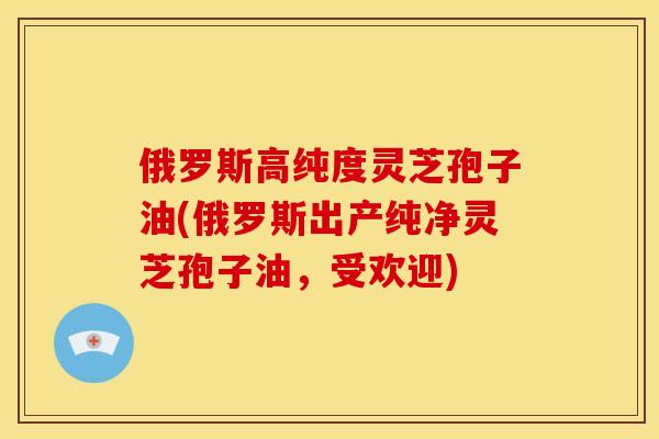 俄罗斯高纯度灵芝孢子油(俄罗斯出产纯净灵芝孢子油,受欢迎) 俄罗斯高纯度灵芝孢子油(俄罗斯出产纯净灵芝孢子油,受欢迎)