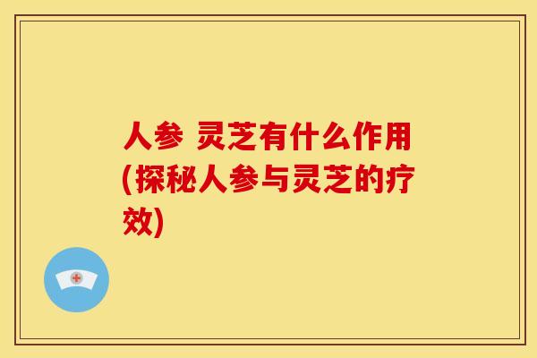 人参 灵芝有什么作用(探秘人参与灵芝的疗效)