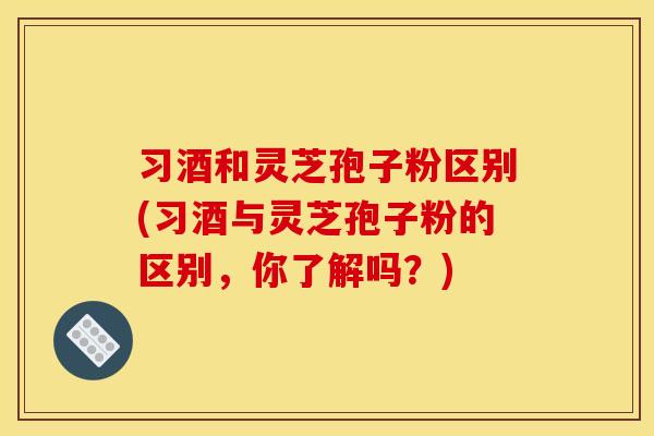 习酒和灵芝孢子粉区别(习酒与灵芝孢子粉的区别,你了解吗?) 习酒和灵芝孢子粉区别(习酒与灵芝孢子粉的区别,你了解吗?)