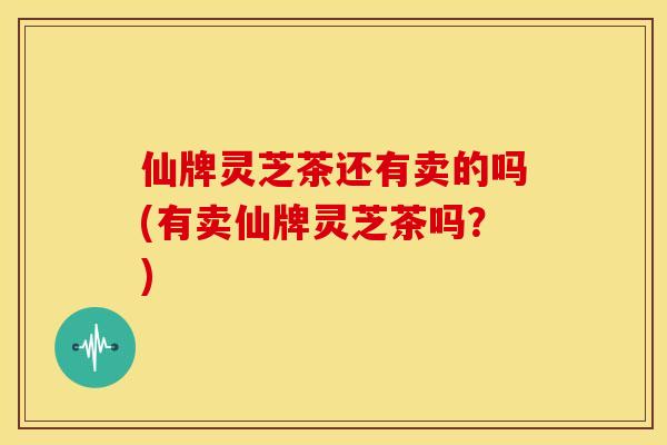 仙牌灵芝茶还有卖的吗(有卖仙牌灵芝茶吗?) 仙牌灵芝茶还有卖的吗(有卖仙牌灵芝茶吗?)