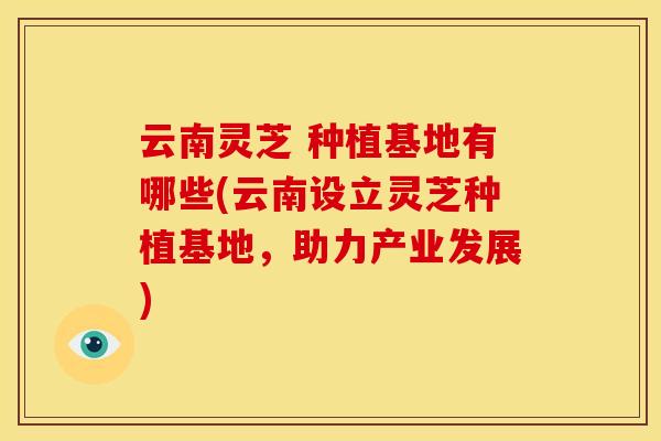 云南灵芝 种植基地有哪些(云南设立灵芝种植基地,助力产业发展) 云南灵芝 种植基地有哪些(云南设立灵芝种植基地,助力产业发展)