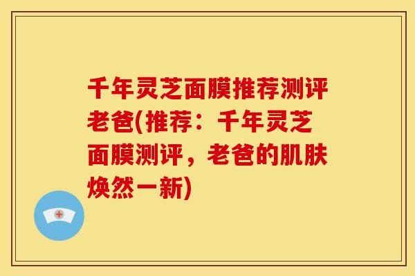 千年灵芝面膜推荐测评老爸(推荐:千年灵芝面膜测评,老爸的焕然一新) 千年灵芝面膜推荐测评老爸(推荐:千年灵芝面膜测评,老爸的焕然一新)