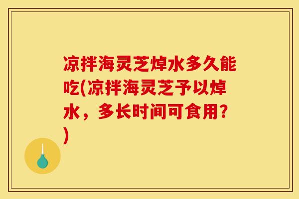 凉拌海灵芝焯水多久能吃(凉拌海灵芝予以焯水,多长时间可食用?) 凉拌海灵芝焯水多久能吃(凉拌海灵芝予以焯水,多长时间可食用?)