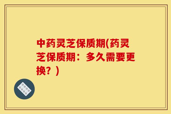 灵芝保质期(药灵芝保质期:多久需要更换?) 灵芝保质期(药灵芝保质期:多久需要更换?)