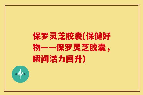 保罗灵芝胶囊(保健好物——保罗灵芝胶囊,瞬间活力回升) 保罗灵芝胶囊(保健好物——保罗灵芝胶囊,瞬间活力回升)