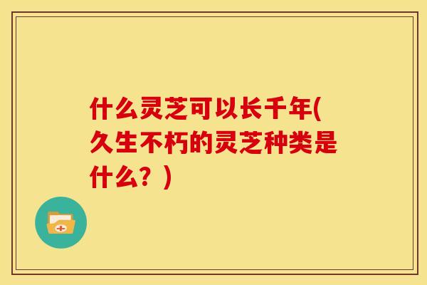 什么灵芝可以长千年(久生不朽的灵芝种类是什么?) 什么灵芝可以长千年(久生不朽的灵芝种类是什么?)