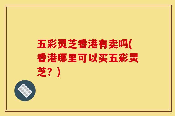五彩灵芝香港有卖吗(香港哪里可以买五彩灵芝?) 五彩灵芝香港有卖吗(香港哪里可以买五彩灵芝?)