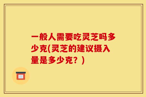 一般人需要吃灵芝吗多少克(灵芝的建议摄入量是多少克?) 一般人需要吃灵芝吗多少克(灵芝的建议摄入量是多少克?)