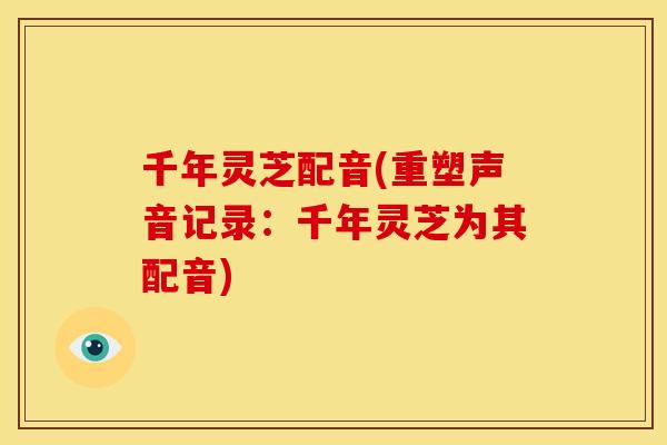 千年灵芝配音(重塑声音记录:千年灵芝为其配音) 千年灵芝配音(重塑声音记录:千年灵芝为其配音)