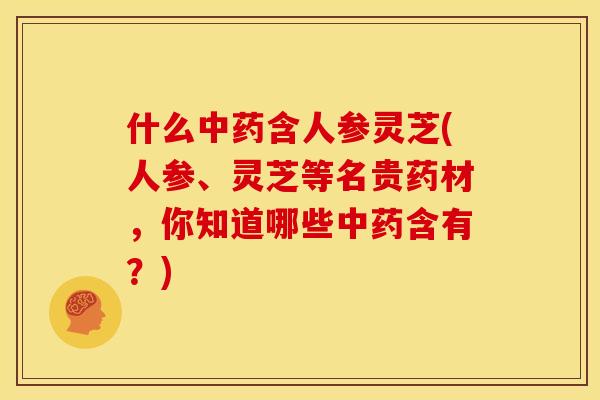 什么含人参灵芝(人参、灵芝等名贵药材,你知道哪些含有?) 什么含人参灵芝(人参、灵芝等名贵药材,你知道哪些含有?)