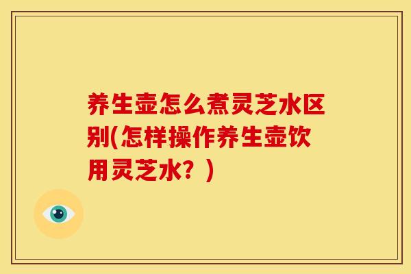 养生壶怎么煮灵芝水区别(怎样操作养生壶饮用灵芝水?) 养生壶怎么煮灵芝水区别(怎样操作养生壶饮用灵芝水?)