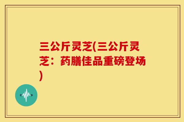 三公斤灵芝(三公斤灵芝:药膳佳品重磅登场) 三公斤灵芝(三公斤灵芝:药膳佳品重磅登场)