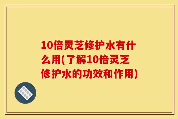 10倍灵芝修护水有什么用(了解10倍灵芝修护水的功效和作用) 10倍灵芝修护水有什么用(了解10倍灵芝修护水的功效和作用)
