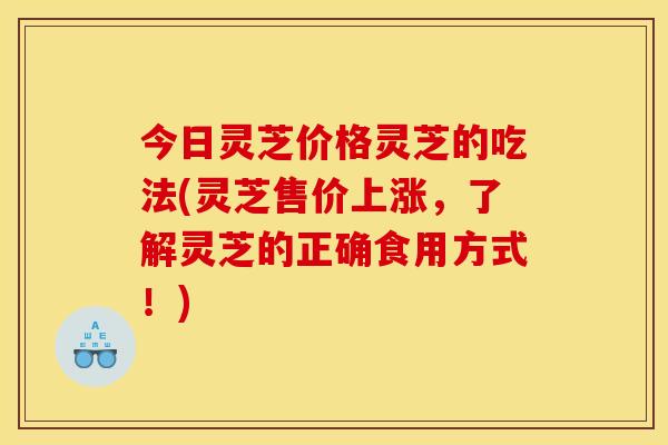 今日灵芝价格灵芝的吃法(灵芝售价上涨，了解灵芝的正确食用方式！)