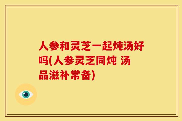 人参和灵芝一起炖汤好吗(人参灵芝同炖 汤品滋补常备) 人参和灵芝一起炖汤好吗(人参灵芝同炖 汤品滋补常备)