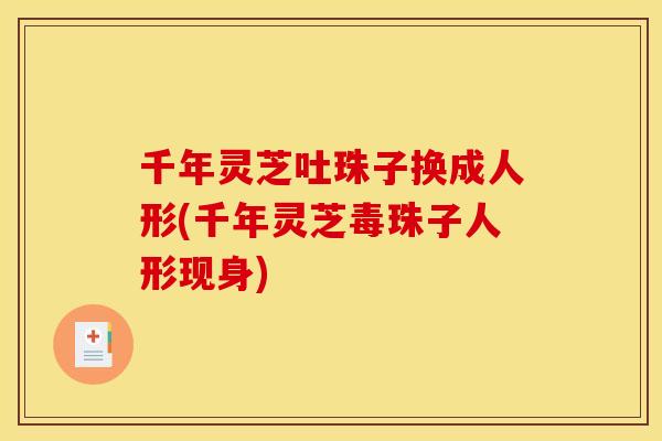 千年灵芝吐珠子换成人形(千年灵芝毒珠子人形现身) 千年灵芝吐珠子换成人形(千年灵芝毒珠子人形现身)
