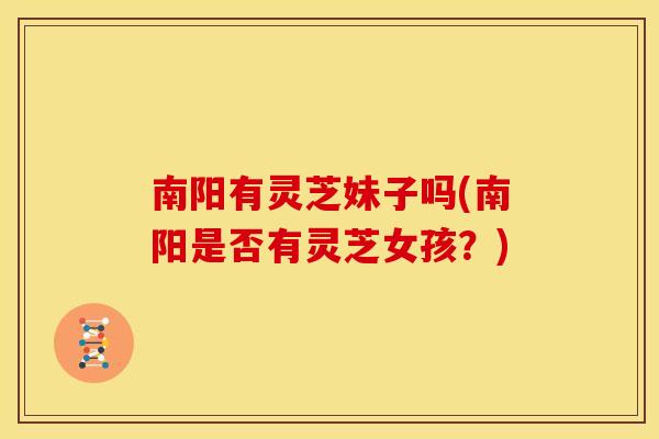 南阳有灵芝妹子吗(南阳是否有灵芝女孩?) 南阳有灵芝妹子吗(南阳是否有灵芝女孩?)
