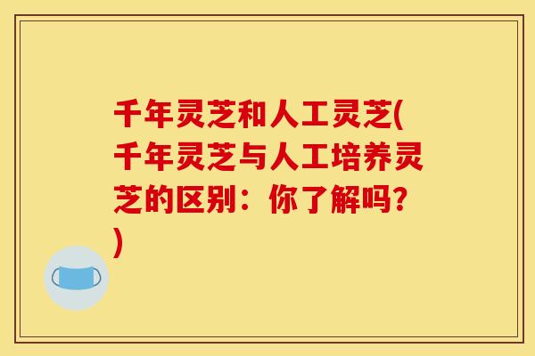 千年灵芝和人工灵芝(千年灵芝与人工培养灵芝的区别:你了解吗?) 千年灵芝和人工灵芝(千年灵芝与人工培养灵芝的区别:你了解吗?)
