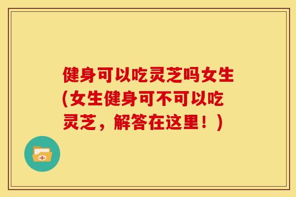 健身可以吃灵芝吗女生(女生健身可不可以吃灵芝,解答在这里!) 健身可以吃灵芝吗女生(女生健身可不可以吃灵芝,解答在这里!)