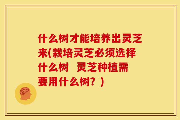 什么树才能培养出灵芝来(栽培灵芝必须选择什么树 灵芝种植需要用什么树?) 什么树才能培养出灵芝来(栽培灵芝必须选择什么树 灵芝种植需要用什么树?)