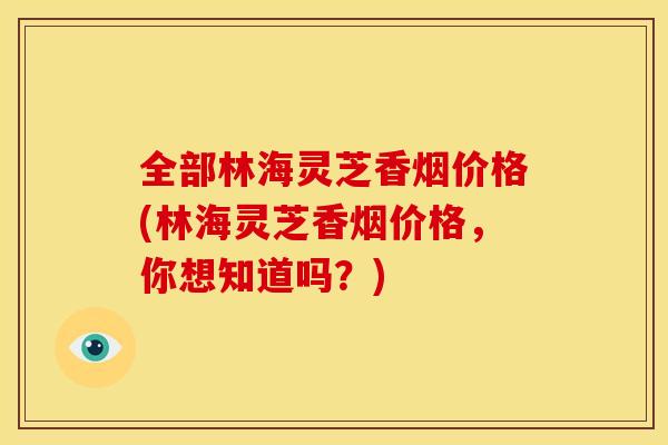 全部林海灵芝香烟价格(林海灵芝香烟价格，你想知道吗？)