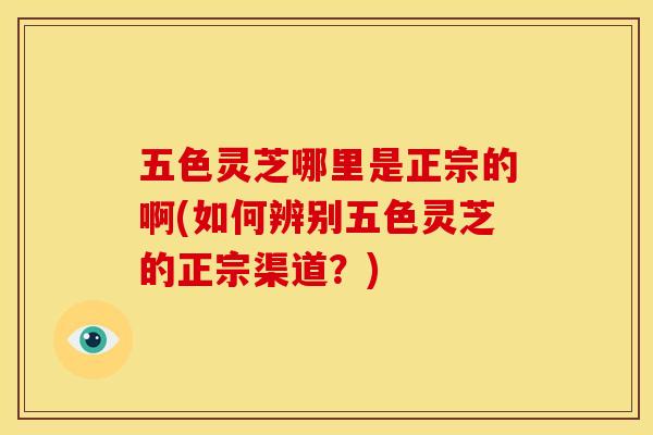 五色灵芝哪里是正宗的啊(如何辨别五色灵芝的正宗渠道?) 五色灵芝哪里是正宗的啊(如何辨别五色灵芝的正宗渠道?)
