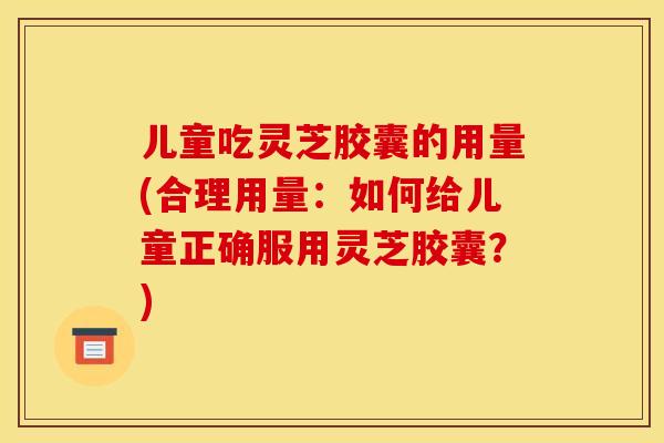 儿童吃灵芝胶囊的用量(合理用量:如何给儿童正确服用灵芝胶囊?) 儿童吃灵芝胶囊的用量(合理用量:如何给儿童正确服用灵芝胶囊?)
