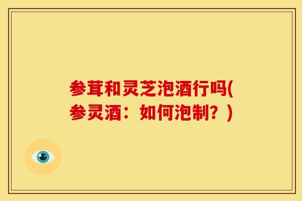 参茸和灵芝泡酒行吗(参灵酒:如何泡制?) 参茸和灵芝泡酒行吗(参灵酒:如何泡制?)