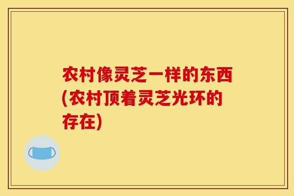农村像灵芝一样的东西(农村顶着灵芝光环的存在) 农村像灵芝一样的东西(农村顶着灵芝光环的存在)