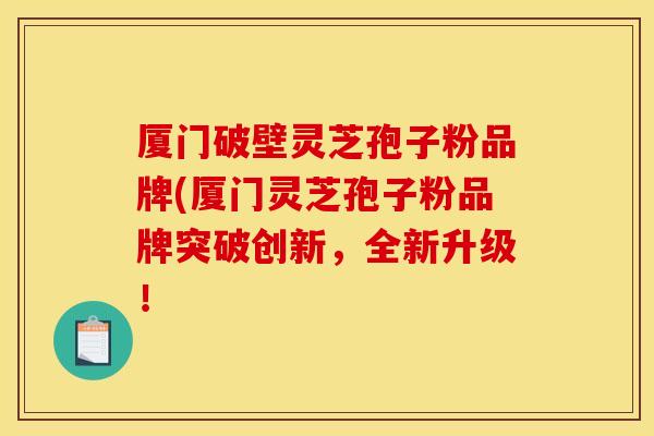 厦门破壁灵芝孢子粉品牌(厦门灵芝孢子粉品牌突破创新，全新升级！