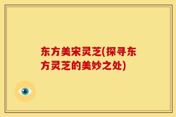 东方美宋灵芝(探寻东方灵芝的美妙之处) 东方美宋灵芝(探寻东方灵芝的美妙之处)