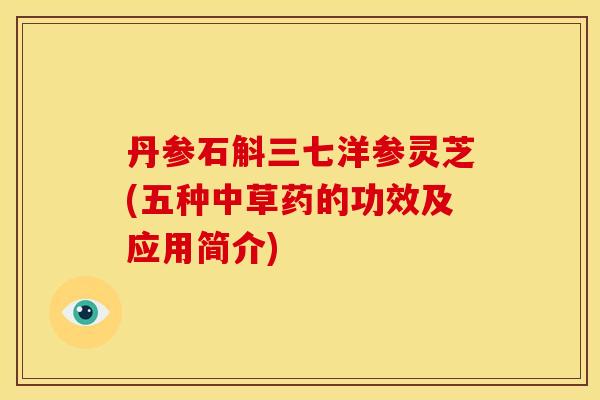 丹参石斛三七洋参灵芝(五种中草药的功效及应用简介) 丹参石斛三七洋参灵芝(五种中草药的功效及应用简介)