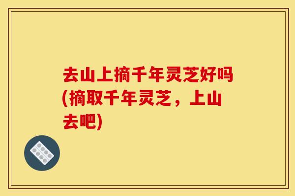 去山上摘千年灵芝好吗(摘取千年灵芝,上山去吧) 去山上摘千年灵芝好吗(摘取千年灵芝,上山去吧)