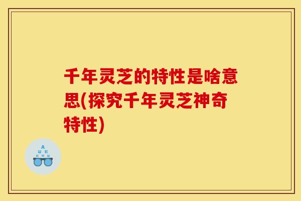 千年灵芝的特性是啥意思(探究千年灵芝神奇特性) 千年灵芝的特性是啥意思(探究千年灵芝神奇特性)