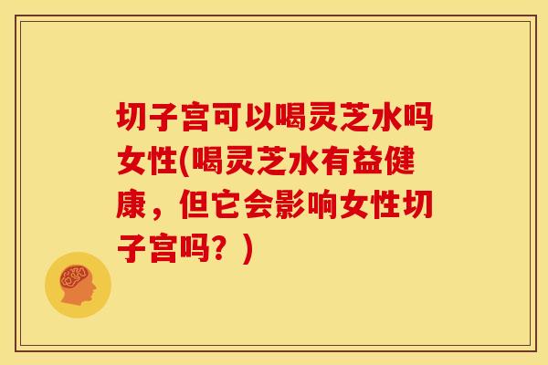 切子宫可以喝灵芝水吗女性(喝灵芝水有益健康,但它会影响女性切子宫吗?) 切子宫可以喝灵芝水吗女性(喝灵芝水有益健康,但它会影响女性切子宫吗?)
