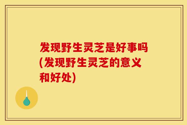 发现野生灵芝是好事吗(发现野生灵芝的意义和好处) 发现野生灵芝是好事吗(发现野生灵芝的意义和好处)