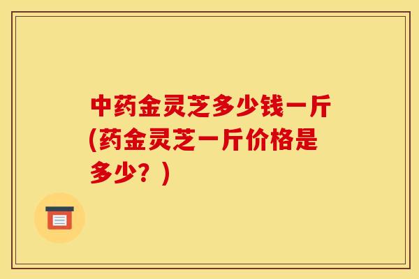 金灵芝多少钱一斤(药金灵芝一斤价格是多少?) 金灵芝多少钱一斤(药金灵芝一斤价格是多少?)