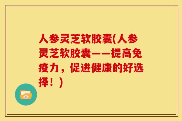 人参灵芝软胶囊(人参灵芝软胶囊——提高免疫力,促进健康的好选择!) 人参灵芝软胶囊(人参灵芝软胶囊——提高免疫力,促进健康的好选择!)