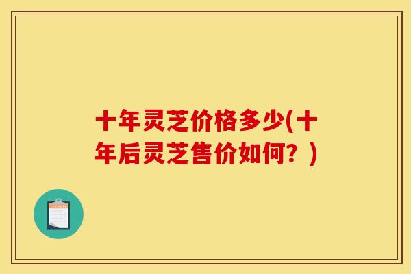 十年灵芝价格多少(十年后灵芝售价如何?) 十年灵芝价格多少(十年后灵芝售价如何?)