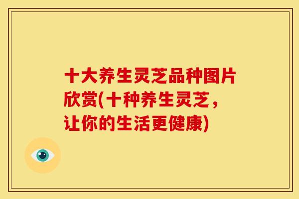十大养生灵芝品种图片欣赏(十种养生灵芝，让你的生活更健康)