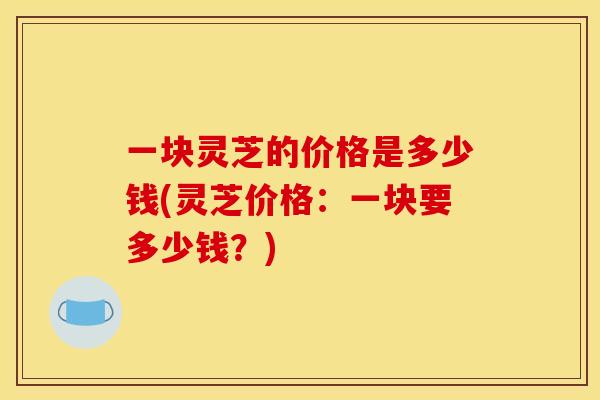 一块灵芝的价格是多少钱(灵芝价格:一块要多少钱?) 一块灵芝的价格是多少钱(灵芝价格:一块要多少钱?)