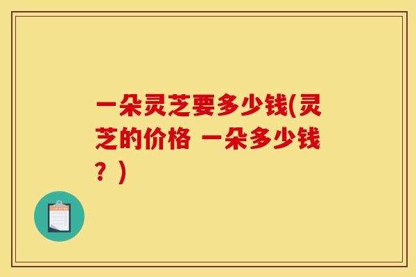 一朵灵芝要多少钱(灵芝的价格 一朵多少钱?) 一朵灵芝要多少钱(灵芝的价格 一朵多少钱?)