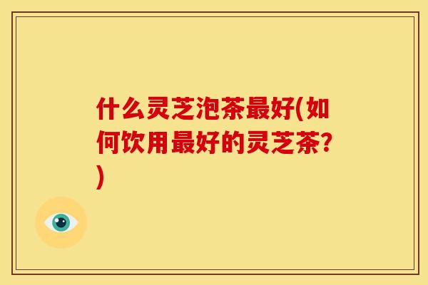 什么灵芝泡茶好(如何饮用好的灵芝茶？)