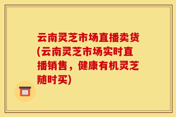 云南灵芝市场直播卖货(云南灵芝市场实时直播销售,健康有机灵芝随时买) 云南灵芝市场直播卖货(云南灵芝市场实时直播销售,健康有机灵芝随时买)
