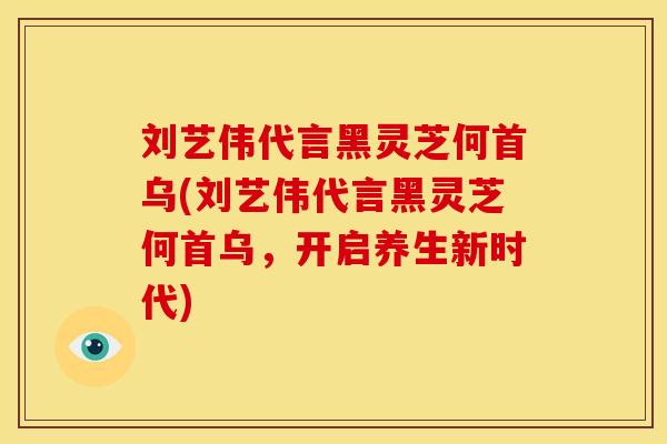 刘艺伟代言黑灵芝何首乌(刘艺伟代言黑灵芝何首乌,开启养生新时代) 刘艺伟代言黑灵芝何首乌(刘艺伟代言黑灵芝何首乌,开启养生新时代)