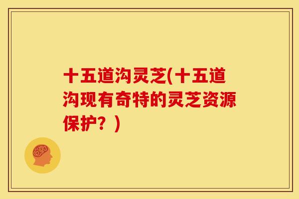 十五道沟灵芝(十五道沟现有奇特的灵芝资源保护?) 十五道沟灵芝(十五道沟现有奇特的灵芝资源保护?)