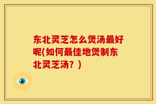 东北灵芝怎么煲汤好呢(如何佳地煲制东北灵芝汤?) 东北灵芝怎么煲汤好呢(如何佳地煲制东北灵芝汤?)