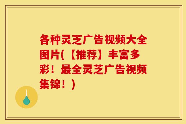 各种灵芝广告视频大全图片(【推荐】丰富多彩!全灵芝广告视频集锦!) 各种灵芝广告视频大全图片(【推荐】丰富多彩!全灵芝广告视频集锦!)